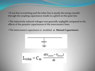 13
• If one line is switching and the other line is steady the energy transfer
through the coupling capacitance results in a glitch on the quiet line
• The inductively induced voltages were generally negligible compared to the
effects of the parasitic capacitances of the interconnect lines.
• The interconnect capacitance is modeled as Mutual Capacitance.
d(Vvictim – Vdriver)
dt
 
