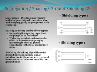22
Segregation / Spacing/ Ground Shielding (2)
 Segregation : Dividing many (noisy)
and less(quiet) signal transition wire
and merging group by group.(use with
shielding)
 Spacing : Spacing can be of two types:
 Increasing line spacing capacitive
coupling can be decreased.
 Widening metal wires decrease the
effect of capacitive coupling by
increasing the line to ground
capacitance to the total capacitance
ratio.
 Shielding : blocking signal line with
ground line to minimize signal
interference to the other wire.(ground
bounce occurs and must broaden the
ground line)
 Shielding type 1
 Shieling type 2
 