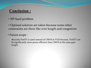 27
Recently FinFET is used instead of CMOS in VLSI because, FinFET can
be significantly more power efficient than CMOS at the same gate
length.
Conclusion :
• Future scope :
• NP-hard problem
• Optimal solution are taken because some other
constraints are there like wire length and congestion
 