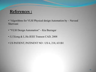 28
References :
• “Algorithms for VLSI Physical design Automation by – Naveed
Sherwani
• “VLSI Design Automation” – Kia Bazragar
• J.J.Xiong & L.He.IEEE Transon CAD, 2008
• US PATIENT, PATINENT NO : US 6, 218, 631B1
 