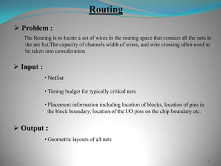 5
Routing
The Routing is to locate a set of wires in the routing space that connect all the nets in
the net list.The capacity of channels width of wires, and wire crossing often need to
be taken into consideration.
 Problem :
 Input :
• Netlist
• Timing budget for typically critical nets
• Placement information including location of blocks, location of pins in
the block boundary, location of the I/O pins on the chip boundary etc.
 Output :
• Geometric layouts of all nets
 
