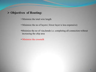 6
 Objectives of Routing:
• Minimize the total wire length
• Minimize the no of layers ( fewer layer is less expensive)
•Minimize the no of vias,bends i.e. completing all connection without
increasing the chip area
• Minimize the crosstalk
 