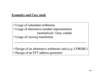 Examples and Case study
• Usage of redundant arithmetic
• Usage of alternative number representation
(normalized / Gray coded)
• Usage of running transforms
____________________________________________
• Design of an alternative arithmetic unit (e.g. CORDIC)
• Design of an FFT address generator
101
 
