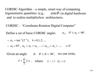 CORDIC Algorithm – a simple, smart way of computing
trigonometric quantities (e.g., cos ) in digital hardware
and to realize multiplierless architectures.
CORDIC : “Coordinate Rotation Digital Computer”
Define a set of basic CORDIC angles , 0 90 .
o o
k k
 
 
•
1
tan (2 ), 0,1,2, ....
k
k k
  
 
• 0 0 1 2 1
45 , ..... ..... 0
o o
k k
     

      
Given an angle , 0 90 ,
o o
 
  we can write,
0
,
i i
i
  


  where 0
1 ( 1)
i
 
   
103
 