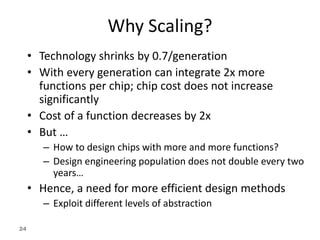 24
Why Scaling?
• Technology shrinks by 0.7/generation
• With every generation can integrate 2x more
functions per chip; chip cost does not increase
significantly
• Cost of a function decreases by 2x
• But …
– How to design chips with more and more functions?
– Design engineering population does not double every two
years…
• Hence, a need for more efficient design methods
– Exploit different levels of abstraction
 