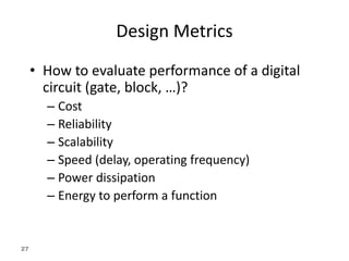 27
Design Metrics
• How to evaluate performance of a digital
circuit (gate, block, …)?
– Cost
– Reliability
– Scalability
– Speed (delay, operating frequency)
– Power dissipation
– Energy to perform a function
 