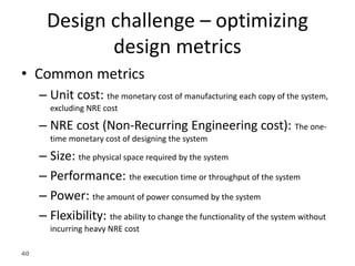 40
Design challenge – optimizing
design metrics
• Common metrics
– Unit cost: the monetary cost of manufacturing each copy of the system,
excluding NRE cost
– NRE cost (Non-Recurring Engineering cost): The one-
time monetary cost of designing the system
– Size: the physical space required by the system
– Performance: the execution time or throughput of the system
– Power: the amount of power consumed by the system
– Flexibility: the ability to change the functionality of the system without
incurring heavy NRE cost
 