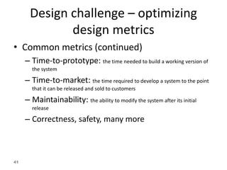 41
Design challenge – optimizing
design metrics
• Common metrics (continued)
– Time-to-prototype: the time needed to build a working version of
the system
– Time-to-market: the time required to develop a system to the point
that it can be released and sold to customers
– Maintainability: the ability to modify the system after its initial
release
– Correctness, safety, many more
 