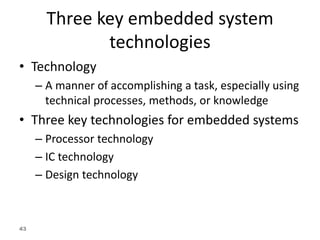 43
Three key embedded system
technologies
• Technology
– A manner of accomplishing a task, especially using
technical processes, methods, or knowledge
• Three key technologies for embedded systems
– Processor technology
– IC technology
– Design technology
 