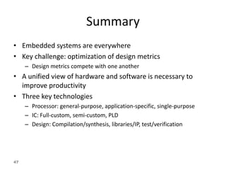 47
Summary
• Embedded systems are everywhere
• Key challenge: optimization of design metrics
– Design metrics compete with one another
• A unified view of hardware and software is necessary to
improve productivity
• Three key technologies
– Processor: general-purpose, application-specific, single-purpose
– IC: Full-custom, semi-custom, PLD
– Design: Compilation/synthesis, libraries/IP, test/verification
 