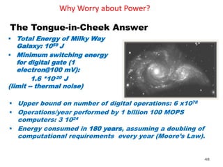 Why Worry about Power?
 Total Energy of Milky Way
Galaxy: 1059 J
 Minimum switching energy
for digital gate (1
electron@100 mV):
1.6 *10-20 J
(limit -- thermal noise)
 Upper bound on number of digital operations: 6 x1078
 Operations/year performed by 1 billion 100 MOPS
computers: 3 1024
 Energy consumed in 180 years, assuming a doubling of
computational requirements every year (Moore’s Law).
The Tongue-in-Cheek Answer
48
 