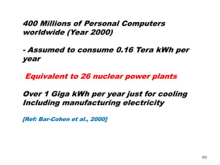 50
400 Millions of Personal Computers
worldwide (Year 2000)
- Assumed to consume 0.16 Tera kWh per
year
Equivalent to 26 nuclear power plants
Over 1 Giga kWh per year just for cooling
Including manufacturing electricity
[Ref: Bar-Cohen et al., 2000]
 