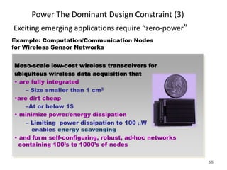 Power The Dominant Design Constraint (3)
Exciting emerging applications require “zero-power”
Example: Computation/Communication Nodes
for Wireless Sensor Networks
Meso-scale low-cost wireless transceivers for
ubiquitous wireless data acquisition that
• are fully integrated
– Size smaller than 1 cm3
•are dirt cheap
–At or below 1$
• minimize power/energy dissipation
– Limiting power dissipation to 100 mW
enables energy scavenging
• and form self-configuring, robust, ad-hoc networks
containing 100’s to 1000’s of nodes
55
 
