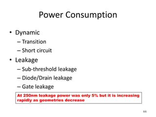 Power Consumption
• Dynamic
– Transition
– Short circuit
• Leakage
– Sub-threshold leakage
– Diode/Drain leakage
– Gate leakage
At 250nm leakage power was only 5% but it is increasing
rapidly as geometries decrease
66
 