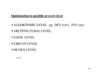Optimization is possible at every level
 ALGORITHMIC LEVEL eg: DFT: O(N2); FFT: O(N)
 ARCHITECTURAL LEVEL
 LOGIC LEVEL
 CIRCUIT LEVEL
 DEVICE LEVEL
…..
76
 