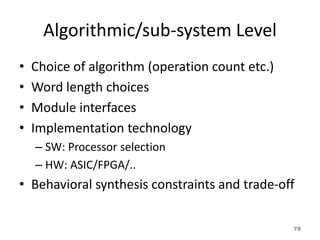 Algorithmic/sub-system Level
• Choice of algorithm (operation count etc.)
• Word length choices
• Module interfaces
• Implementation technology
– SW: Processor selection
– HW: ASIC/FPGA/..
• Behavioral synthesis constraints and trade-off
78
 