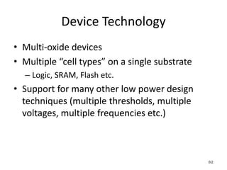 Device Technology
• Multi-oxide devices
• Multiple “cell types” on a single substrate
– Logic, SRAM, Flash etc.
• Support for many other low power design
techniques (multiple thresholds, multiple
voltages, multiple frequencies etc.)
82
 