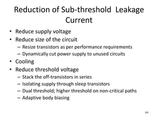 Reduction of Sub-threshold Leakage
Current
• Reduce supply voltage
• Reduce size of the circuit
– Resize transistors as per performance requirements
– Dynamically cut power supply to unused circuits
• Cooling
• Reduce threshold voltage
– Stack the off-transistors in series
– Isolating supply through sleep transistors
– Dual threshold; higher threshold on non-critical paths
– Adaptive body biasing
86
 