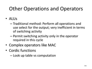 Other Operations and Operators
• ALUs
– Traditional method: Perform all operations and
use select for the output; very inefficient in terms
of switching activity
– Permit switching activity only in the operator
required in this cycle
• Complex operators like MAC
• Cordic functions
– Look up table vs computation
94
 