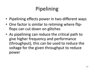 Pipelining
• Pipelining effects power in two different ways
• One factor is similar to retiming where flip-
flops can cut down on glitches
• As pipelining can reduce the critical path to
give higher frequency and performance
(throughput), this can be used to reduce the
voltage for the given throughput to reduce
power
97
 