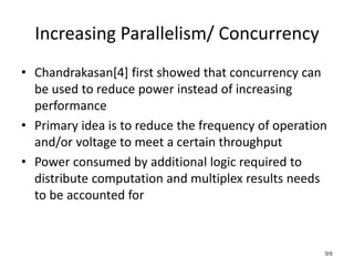 Increasing Parallelism/ Concurrency
• Chandrakasan[4] first showed that concurrency can
be used to reduce power instead of increasing
performance
• Primary idea is to reduce the frequency of operation
and/or voltage to meet a certain throughput
• Power consumed by additional logic required to
distribute computation and multiplex results needs
to be accounted for
99
 