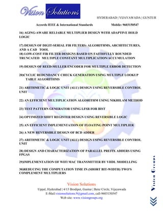HYDERABAD | VIJAYAWADA | GUNTUR
Accords IEEE & International Standards Mobile: 9603150547
Vision Solutions
Uppal, Hyderabad | 4/13 Brodipet, Guntur | Benz Circle, Vijayawada
E-Mail:visionsolutions.9@gmail.com, call-9603150547
Web site: www.visiongroups.org
VisionGroups
16) AGING-AWARE RELIABLE MULTIPLIER DESIGN WITH ADAPTIVE HOLD
LOGIC
17) DESIGN OF DIGIT-SERIAL FIR FILTERS: ALGORITHMS, ARCHITECTURES,
AND A CAD TOOL
18) LOW-COST FIR FILTER DESIGNS BASED ON FAITHFULLY ROUNDED
TRUNCATED MULTIPLE CONSTANT MULTIPLICATION/ACCUMULATION
19) DESIGN OF REED-MULLER ENCODER FOR MULTIPLE ERROR DETECTION
20)CYCLIC REDUNDANCY CHECK GENERATION USING MULTIPLE LOOKUP
TABLE ALGORITHMS
21) ARITHMETIC & LOGIC UNIT (ALU) DESIGN USING REVERSIBLE CONTROL
UNIT
22) AN EFFICIENT MULTIPLICATION ALGORITHM USING NIKHILAM METHOD
23) TEST PATTERN GENERATOR USING LFSR FOR BIST
24) OPTIMIZED SHIFT REGISTER DESIGN USING REVERSIBLE LOGIC
25) AN EFFICIENT IMPLEMENTATION OF FLOATING POINT MULTIPLIER
26) A NEW REVERSIBLE DESIGN OF BCD ADDER
27) ARITHMETIC & LOGIC UNIT (ALU) DESIGN USING REVERSIBLE CONTROL
UNIT
28) DESIGN AND CHARACTERIZATION OF PARALLEL PREFIX ADDERS USING
FPGAS
29)IMPLEMENTATION OF WIFI MAC TRANSMITTER BY VHDL MODELLING
30)REDUCING THE COMPUTATION TIME IN (SHORT BIT-WIDTH) TWO'S
COMPLEMENT MULTIPLIERS
 