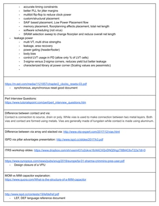 ­ accurate timing constraints 
­ better PLL for jitter margins 
­ multibit flip­flop to reduce clock power 
­ custom/structural placement 
­ SAIF based placement, Low Power Placement flow 
­ memory placement, floorplanning affects placement, total net length 
­ software scheduling (not virus) 
­ SRAM selection sweep to change floorplan and reduce overall net length 
­ leakage power 
­ multi VT, multi drive strengths 
­ leakage, area recovery 
­ power gating (header/footer) 
­ body bias 
­ control LVT usage in PD (allow only % of LVT cells) 
­ 3­sigma versus 2­sigma corners, reduces yield but better leakage 
­ characterized library at power corner (Scaling values are pessimistic) 
­  
 
 
https://m.eet.com/media/1121857/chapter2_clocks_resets­03.pdf 
­ synchronous, asynchronous reset good document 
 
Perl Interview Questions: 
https://www.tutorialspoint.com/perl/perl_interview_questions.htm 
 
Difference between contact and via: 
Contact is connection to source, drain or poly. While vias is used to make connection between two metal layers. Both 
vias and contact are formed using metals. Vias are generally made of tungsten while contact is made using aluminum.  
 
Difference between via array and stacked via:  http://www.vlsi­expert.com/2017/12/vias.html 
 
ISPD via pillar advantages presentation:  http://www.ispd.cc/slides/2017/k3.pdf 
 
ITRS workshop slides:  https://www.dropbox.com/sh/vasm431o2okvs16/AACXQvDNQ5hgzT8Bt4C6xT22a?dl=0 
 
https://www.synopsys.com/news/pubs/snug/2018/europe/ta­01­sharma­crimmins­pres­user.pdf 
­ Design closure of a VPU 
 
MOM vs MIM capacitor explanation: 
https://www.quora.com/What­is­the­structure­of­a­MIM­capacitor 
 
 
http://www.ispd.cc/contests/19/lefdefref.pdf 
­ LEF, DEF language reference document 
 