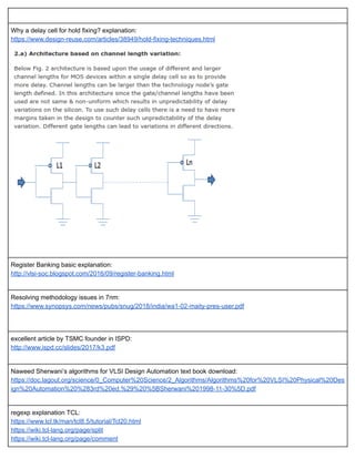  
Why a delay cell for hold fixing? explanation: 
https://www.design­reuse.com/articles/38949/hold­fixing­techniques.html 
 
 
 
Register Banking basic explanation: 
http://vlsi­soc.blogspot.com/2016/09/register­banking.html 
 
Resolving methodology issues in 7nm: 
https://www.synopsys.com/news/pubs/snug/2018/india/wa1­02­maity­pres­user.pdf 
 
 
excellent article by TSMC founder in ISPD: 
http://www.ispd.cc/slides/2017/k3.pdf 
 
Naweed Sherwani’s algorithms for VLSI Design Automation text book download: 
https://doc.lagout.org/science/0_Computer%20Science/2_Algorithms/Algorithms%20for%20VLSI%20Physical%20Des
ign%20Automation%20%283rd%20ed.%29%20%5BSherwani%201998­11­30%5D.pdf 
 
regexp explanation TCL: 
https://www.tcl.tk/man/tcl8.5/tutorial/Tcl20.html 
https://wiki.tcl­lang.org/page/split 
https://wiki.tcl­lang.org/page/comment 
 