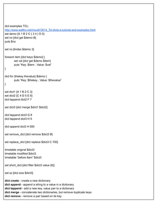  
 
 
 
 
dict examples TCL: 
http://www.wellho.net/mouth/3614_Tcl­dicts­a­tutorial­and­examples.html 
set demo {A 1 B 2 C { 3 4 } D 5} 
set no [dict get $demo B] 
puts $no 
 
set no [lindex $demo 3] 
 
foreach item [dict keys $demo] { 
set val [dict get $demo $item] 
puts “Key: $item , Value: $val” 
} 
 
dict for {thekey thevalue} $demo { 
puts “Key: $thekey , Value: $thevalue” 
} 
 
set dict1 {A 1 B 2 C 3} 
set dict2 {C 4 D 5 E 6} 
dict lappend dict2 F 7 
 
set dict3 [dict merge $dict1 $dict2] 
 
dict lappend dict3 G 8 
dict lappend dict3 H 9 
  
dict append dict3 H 000 
 
set remove_dict [dict remove $dict3 B] 
 
set replace_dict [dict replace $dict3 C 700] 
 
timetable original $dict3 
timetable modified $dict3 
timetable “before 8am” $dict3 
 
set short_dict [dict filter $dict3 value {6}] 
 
set sz [dict size $dict3] 
 
dict create  ­ create a new dictionary 
dict append  ­ append a string to a value in a dictionary 
dict lappend  ­ add a new key, value pair to a dictionary 
dict merge  ­ concatenate two dictionaries, but remove duplicate keys 
dict remove  ­ remove a pair based on its key 
 