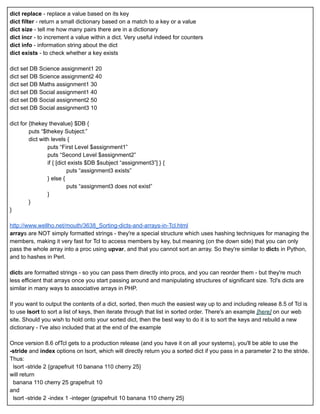 dict replace  ­ replace a value based on its key 
dict filter  ­ return a small dictionary based on a match to a key or a value 
dict size  ­ tell me how many pairs there are in a dictionary 
dict incr  ­ to increment a value within a dict. Very useful indeed for counters 
dict info  ­ information string about the dict 
dict exists  ­ to check whether a key exists 
 
dict set DB Science assignment1 20 
dict set DB Science assignment2 40 
dict set DB Maths assignment1 30 
dict set DB Social assignment1 40 
dict set DB Social assignment2 50 
dict set DB Social assignment3 10 
 
dict for {thekey thevalue} $DB { 
puts “$thekey Subject:” 
dict with levels { 
puts “First Level $assignment1” 
puts “Second Level $assignment2” 
if { [dict exists $DB $subject “assignment3”] } { 
puts “assignment3 exists” 
} else { 
puts “assignment3 does not exist” 
} 
} 
} 
 
http://www.wellho.net/mouth/3638_Sorting­dicts­and­arrays­in­Tcl.html 
array s are NOT simply formatted strings ­ they're a special structure which uses hashing techniques for managing the 
members, making it very fast for Tcl to access members by key, but meaning (on the down side) that you can only 
pass the whole array into a proc using  upvar , and that you cannot sort an array. So they're similar to  dict s in Python, 
and to hashes in Perl. 
 
dict s are formatted strings ­ so you can pass them directly into procs, and you can reorder them ­ but they're much 
less efficient that arrays once you start passing around and manipulating structures of significant size. Tcl's dicts are 
similar in many ways to associative arrays in PHP. 
 
If you want to output the contents of a dict, sorted, then much the easiest way up to and including release 8.5 of Tcl is 
to use  lsort  to sort a list of keys, then iterate through that list in sorted order. There's an example  [here]  on our web 
site. Should you wish to hold onto your sorted dict, then the best way to do it is to sort the keys and rebuild a new 
dictionary ­ I've also included that at the end of the example 
 
Once version 8.6 ofTcl gets to a production release (and you have it on all your systems), you'll be able to use the 
­stride  and  index  options on lsort, which will directly return you a sorted dict if you pass in a parameter 2 to the stride. 
Thus: 
  lsort ­stride 2 {grapefruit 10 banana 110 cherry 25} 
will return  
  banana 110 cherry 25 grapefruit 10 
and 
  lsort ­stride 2 ­index 1 ­integer {grapefruit 10 banana 110 cherry 25} 
 