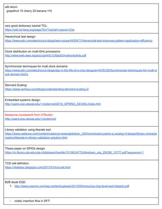 wlll return 
  grapefruit 10 cherry 25 banana 110  
 
 
very good dictionary tutorial TCL: 
https://wiki.tcl­lang.org/page/Tcl+Tutorial+Lesson+23a 
Hierarchical test design: 
https://www.edn.com/electronics­blogs/test­voices/4430471/Hierarchial­test­improves­pattern­application­efficiency 
 
Clock distribution on multi­GHz processors: 
http://www.ewh.ieee.org/soc/cpmt/tc12/fdip03/mahoneyfoils.pdf 
 
Synchronizer techniques for multi clock domains: 
https://www.edn.com/electronics­blogs/day­in­the­life­of­a­chip­designer/4435339/Synchronizer­techniques­for­multi­cl
ock­domain­SoCs 
 
Dennard Scaling: 
https://www.rambus.com/blogs/understanding­dennard­scaling­2/ 
 
Embedded systems design: 
http://users.ece.utexas.edu/~mcdermot/2019_SPRING_EE445L/index.htm 
 
Awesome coursework from UTAustin: 
http://users.ece.utexas.edu/~mcdermot/ 
 
Library validation using liberate tool: 
https://www.cadence.com/content/cadence­www/global/en_US/home/tools/custom­ic­analog­rf­design/library­characte
rization/liberate­lv­library­validation­solution.html 
 
Thesis paper on GPIOs design: 
https://rc.library.uta.edu/uta­ir/bitstream/handle/10106/24772/Abraham_uta_2502M_12777.pdf?sequence=1 
 
TCD cell definition: 
https://vlsibasic.blogspot.com/2017/01/tcd­cell.html 
 
 
B2B diode ESD: 
1. http://www.ozeninc.com/wp­content/uploads/2015/05/ensuring­chip­level­esd­integrity.pdf 
 
 
­ codec insertion flow in DFT: 
 