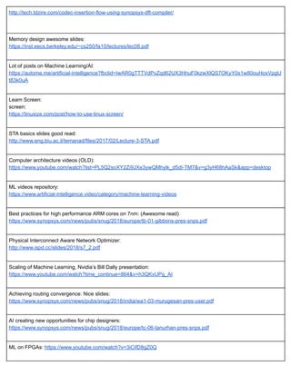 http://tech.tdzire.com/codec­insertion­flow­using­synopsys­dft­compiler/ 
 
 
Memory design awesome slides: 
https://inst.eecs.berkeley.edu/~cs250/fa10/lectures/lec08.pdf 
 
Lot of posts on Machine Learning/AI: 
https://autome.me/artificial­intelligence?fbclid=IwAR0gTTTVdPvZqd62UX3HhuF0kzwXlQS7OKyY0s1w80ouHoxVpgtJ
t83k0uA 
 
Learn Screen: 
screen: 
https://linuxize.com/post/how­to­use­linux­screen/ 
 
STA basics slides good read: 
http://www.eng.biu.ac.il/temanad/files/2017/02/Lecture­3­STA.pdf 
 
Computer architecture videos (OLD): 
https://www.youtube.com/watch?list=PL5Q2soXY2Zi9JXe3ywQMhylk_d5dI­TM7&v=g3yH68hAaSk&app=desktop 
 
ML videos repository: 
https://www.artificial­intelligence.video/category/machine­learning­videos 
 
Best practices for high performance ARM cores on 7nm: (Awesome read) 
https://www.synopsys.com/news/pubs/snug/2018/europe/tb­01­gibbons­pres­snps.pdf 
 
Physical Interconnect Aware Network Optimizer: 
http://www.ispd.cc/slides/2018/s7_2.pdf 
 
Scaling of Machine Learning, Nvidia’s Bill Dally presentation: 
https://www.youtube.com/watch?time_continue=864&v=h3QKvUPg_AI 
 
Achieving routing convergence: Nice slides: 
https://www.synopsys.com/news/pubs/snug/2018/india/wa1­03­murugesan­pres­user.pdf 
 
AI creating new opportunities for chip designers: 
https://www.synopsys.com/news/pubs/snug/2018/europe/tc­06­tanurhan­pres­snps.pdf 
 
ML on FPGAs:  https://www.youtube.com/watch?v=3iCifD8gZ0Q 
 
 