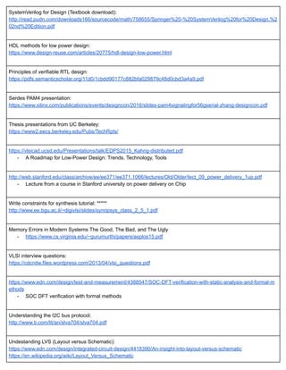 SystemVerilog for Design (Textbook download): 
http://read.pudn.com/downloads166/sourcecode/math/758655/Springer%20­%20SystemVerilog%20for%20Design,%2
02nd%20Edition.pdf 
 
HDL methods for low power design: 
https://www.design­reuse.com/articles/20775/hdl­design­low­power.html 
 
Principles of verifiable RTL design: 
https://pdfs.semanticscholar.org/11d0/1cbdd90177c882bfa029879c48d0cbd3a4a9.pdf 
 
Serdes PAM4 presentation: 
https://www.xilinx.com/publications/events/designcon/2016/slides­pam4signalingfor56gserial­zhang­designcon.pdf 
 
Thesis presentations from UC Berkeley: 
https://www2.eecs.berkeley.edu/Pubs/TechRpts/ 
 
https://vlsicad.ucsd.edu/Presentations/talk/EDPS2015_Kahng­distributed.pdf 
­ A Roadmap for Low­Power Design: Trends, Technology, Tools 
 
http://web.stanford.edu/class/archive/ee/ee371/ee371.1066/lectures/Old/Older/lect_09_power_delivery_1up.pdf 
­ Lecture from a course in Stanford university on power delivery on Chip 
 
Write constraints for synthesis tutorial: ***** 
http://www.ee.bgu.ac.il/~digivlsi/slides/synopsys_class_2_5_1.pdf 
 
Memory Errors in Modern Systems The Good, The Bad, and The Ugly 
­ https://www.cs.virginia.edu/~gurumurthi/papers/asplos15.pdf 
 
VLSI interview questions: 
https://cdcnitw.files.wordpress.com/2013/04/vlsi_questions.pdf 
 
https://www.edn.com/design/test­and­measurement/4388547/SOC­DFT­verification­with­static­analysis­and­formal­m
ethods 
­ SOC DFT verification with formal methods 
 
Understanding the I2C bus protocol: 
http://www.ti.com/lit/an/slva704/slva704.pdf 
 
Undestanding LVS (Layout versus Schematic): 
https://www.edn.com/design/integrated­circuit­design/4418390/An­insight­into­layout­versus­schematic 
https://en.wikipedia.org/wiki/Layout_Versus_Schematic 
 