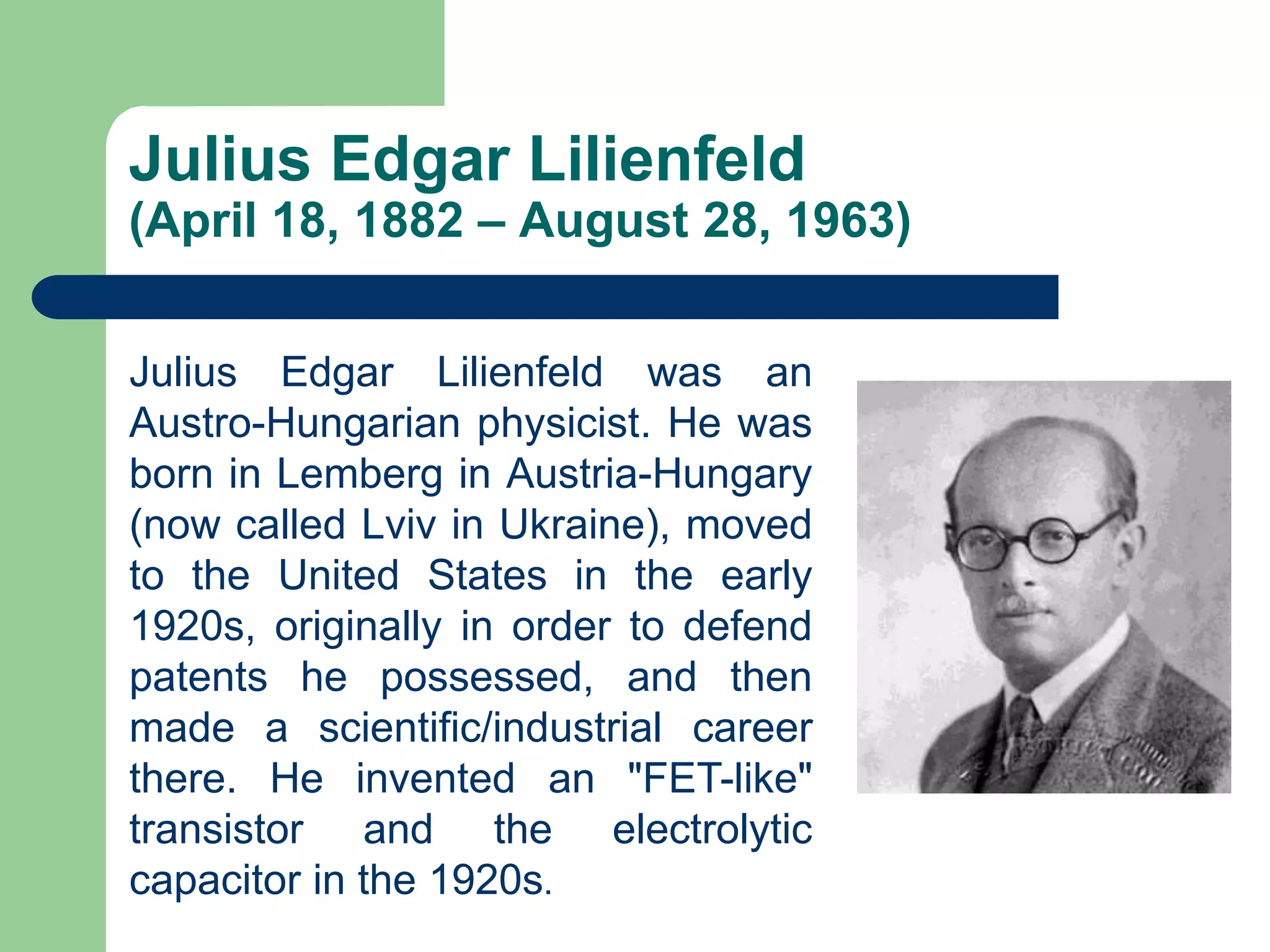 Julius Edgar Lilienfeld
(April 18, 1882 – August 28, 1963)
Julius Edgar Lilienfeld was an
Austro-Hungarian physicist. He was
born in Lemberg in Austria-Hungary
(now called Lviv in Ukraine), moved
to the United States in the early
1920s, originally in order to defend
patents he possessed, and then
made a scientific/industrial career
there. He invented an "FET-like"
transistor and the electrolytic
capacitor in the 1920s.
 