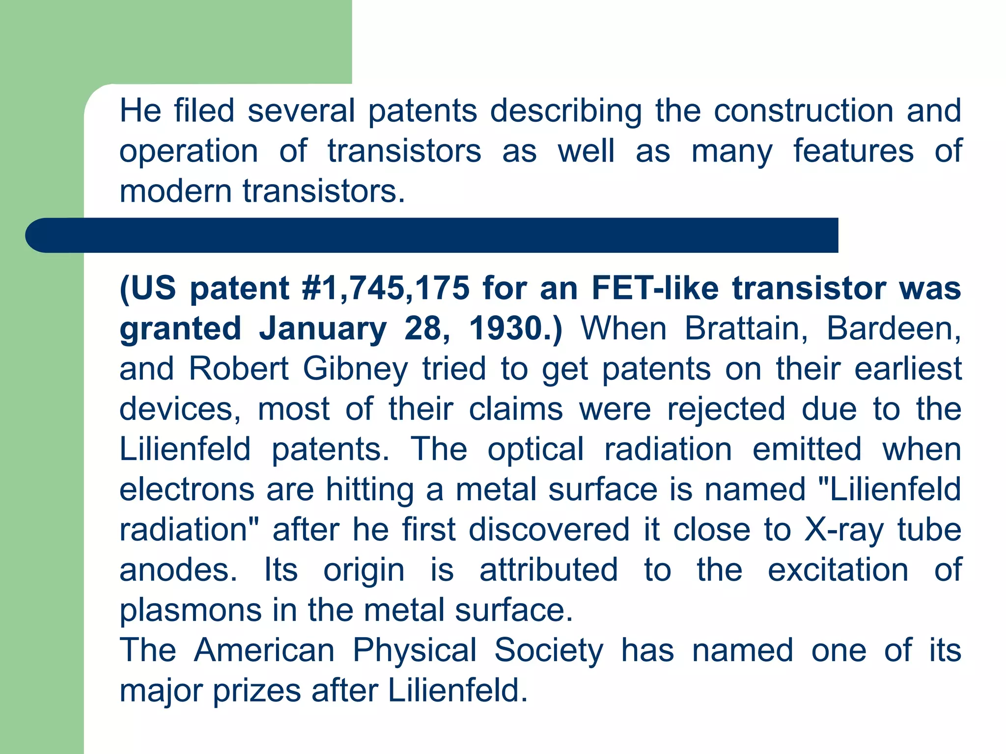 He filed several patents describing the construction and
operation of transistors as well as many features of
modern transistors.
(US patent #1,745,175 for an FET-like transistor was
granted January 28, 1930.) When Brattain, Bardeen,
and Robert Gibney tried to get patents on their earliest
devices, most of their claims were rejected due to the
Lilienfeld patents. The optical radiation emitted when
electrons are hitting a metal surface is named "Lilienfeld
radiation" after he first discovered it close to X-ray tube
anodes. Its origin is attributed to the excitation of
plasmons in the metal surface.
The American Physical Society has named one of its
major prizes after Lilienfeld.
 