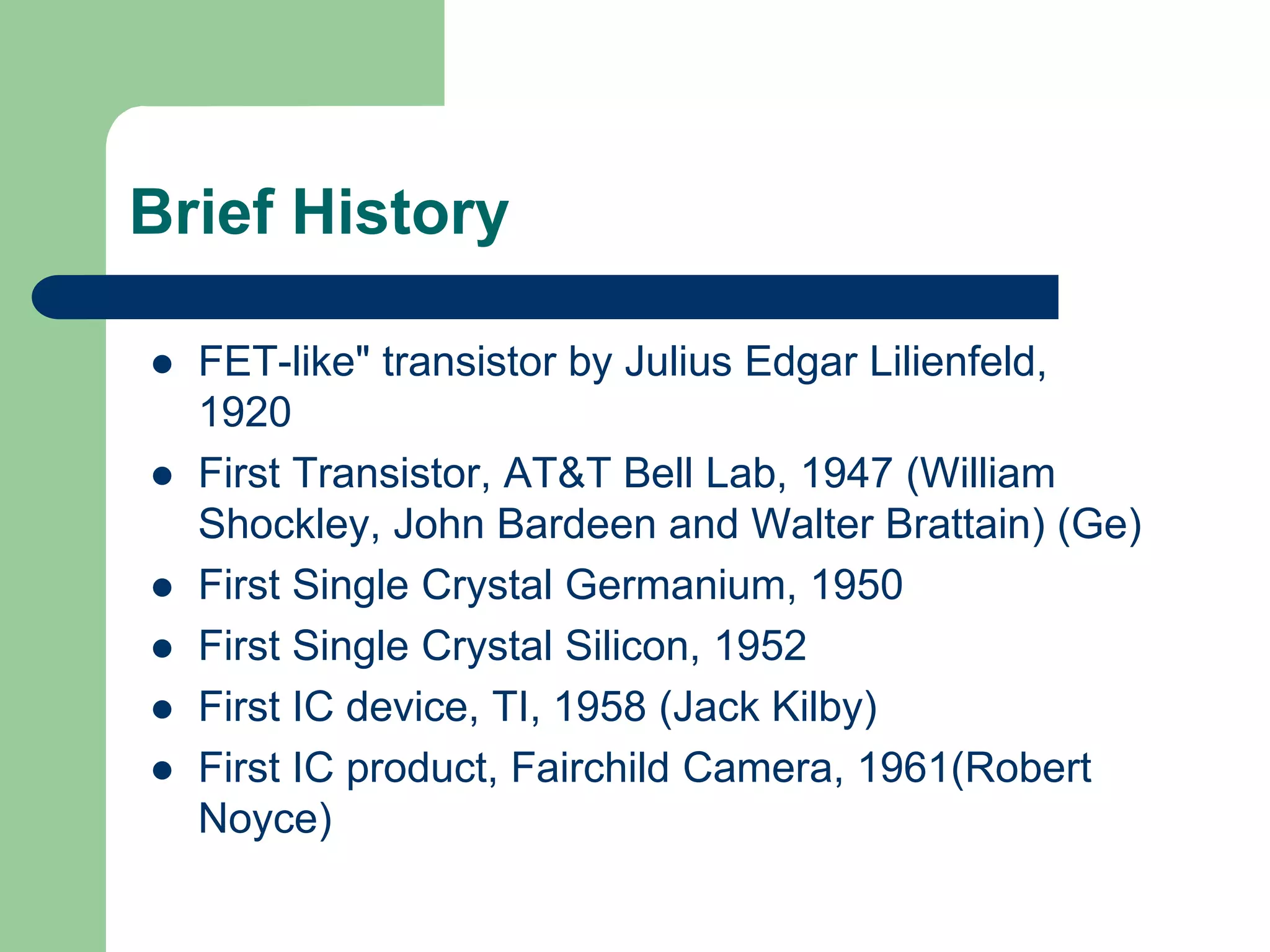 Brief History
 FET-like" transistor by Julius Edgar Lilienfeld,
1920
 First Transistor, AT&T Bell Lab, 1947 (William
Shockley, John Bardeen and Walter Brattain) (Ge)
 First Single Crystal Germanium, 1950
 First Single Crystal Silicon, 1952
 First IC device, TI, 1958 (Jack Kilby)
 First IC product, Fairchild Camera, 1961(Robert
Noyce)
 