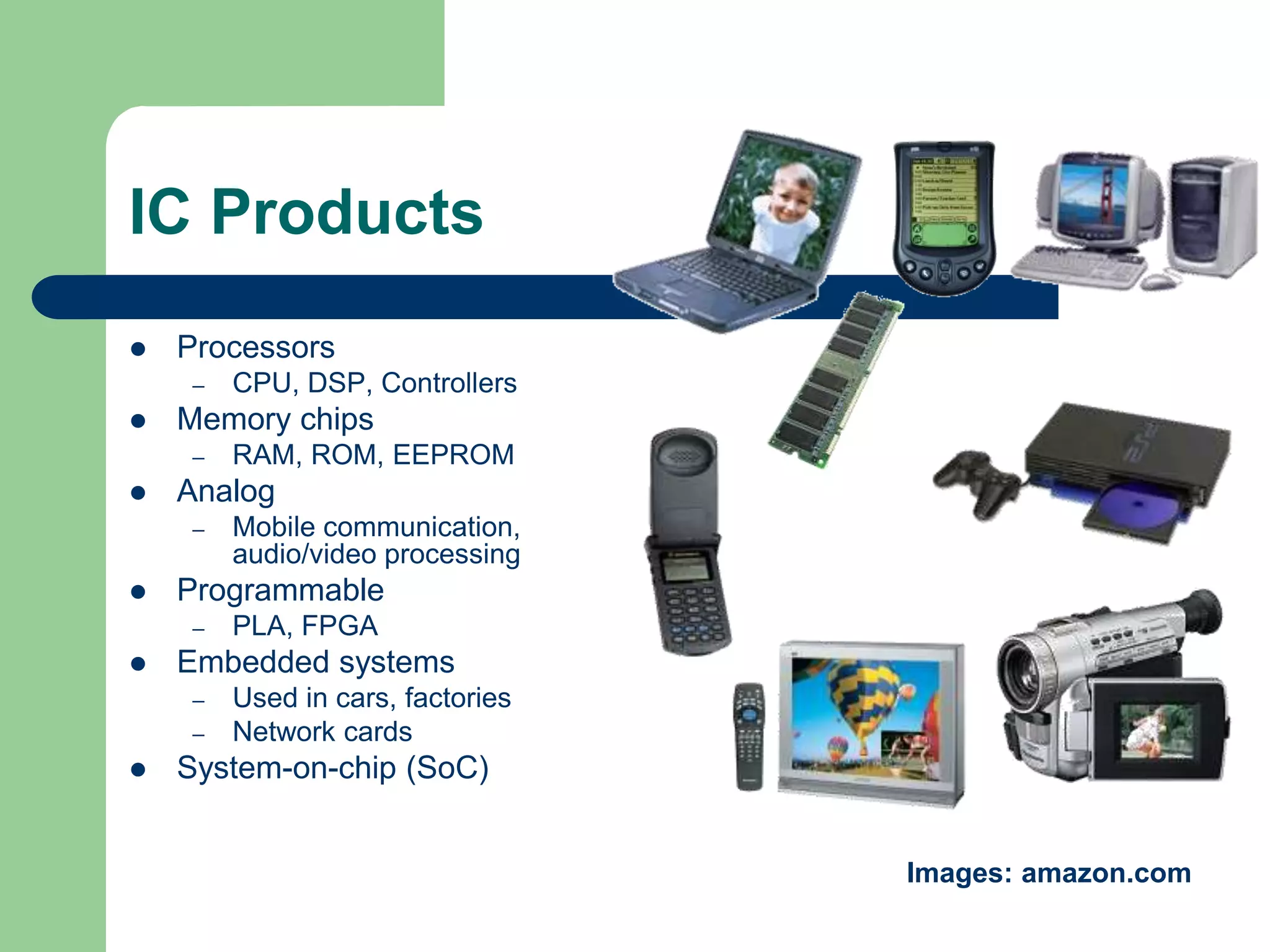 IC Products
 Processors
– CPU, DSP, Controllers
 Memory chips
– RAM, ROM, EEPROM
 Analog
– Mobile communication,
audio/video processing
 Programmable
– PLA, FPGA
 Embedded systems
– Used in cars, factories
– Network cards
 System-on-chip (SoC)
Images: amazon.com
 