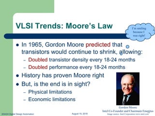 August 15, 2019204424 Digital Design Automation
11
VLSI Trends: Moore’s Law
 In 1965, Gordon Moore predicted that
transistors would continue to shrink, allowing:
– Doubled transistor density every 18-24 months
– Doubled performance every 18-24 months
 History has proven Moore right
 But, is the end is in sight?
– Physical limitations
– Economic limitations
I’m smiling
because I
was right!
Gordon Moore
Intel Co-Founder and Chairmain Emeritus
Image source: Intel Corporation www.intel.com
 