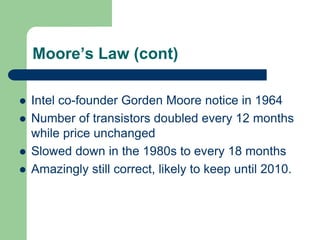 Moore’s Law (cont)
 Intel co-founder Gorden Moore notice in 1964
 Number of transistors doubled every 12 months
while price unchanged
 Slowed down in the 1980s to every 18 months
 Amazingly still correct, likely to keep until 2010.
 