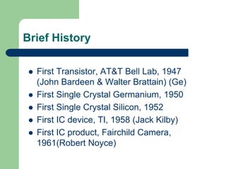 Brief History
 First Transistor, AT&T Bell Lab, 1947
(John Bardeen & Walter Brattain) (Ge)
 First Single Crystal Germanium, 1950
 First Single Crystal Silicon, 1952
 First IC device, TI, 1958 (Jack Kilby)
 First IC product, Fairchild Camera,
1961(Robert Noyce)
 