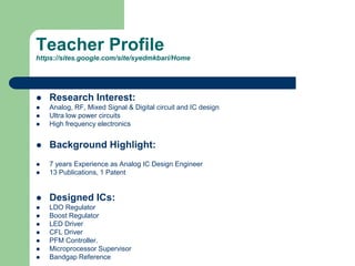 Teacher Profile
https://sites.google.com/site/syedmkbari/Home
 Research Interest:
 Analog, RF, Mixed Signal & Digital circuit and IC design
 Ultra low power circuits
 High frequency electronics
 Background Highlight:
 7 years Experience as Analog IC Design Engineer
 13 Publications, 1 Patent
 Designed ICs:
 LDO Regulator
 Boost Regulator
 LED Driver
 CFL Driver
 PFM Controller.
 Microprocessor Supervisor
 Bandgap Reference
 