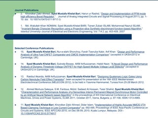 Journal Publications
 2. Khondker Zakir Ahmed, Syed Mustafa Khelat Bari, Harun ur Rashid, “Design and Implementation of PFM mode
high efficiency Boost Regulator,” Journal of Analog Integrated Circuits and Signal Processing (4 August 2011), pp. 1-
10. doi: 10.1007/s10470-011-9717-3.
1. Md. Waliullah Khan NOMANI, Syed Mustafa Khelat BARI, Tanwir Zubair ISLAM, Mohammad Nazrul ISLAM,
‘‘Invariant Bangla Character Recognition using a Projection-slice Synthetic-discriminant-function-based Algorithm,”
Istanbul University–Journal of Electrical and Electronic Engineering, Vol. 7 # 2, pp. 403-409, 2007
Selected Conference Publications
 15. Syed Mustafa Khelat Bari, Nur-e-elahi Shonchoy, Farah Tasnuba Kabir, Arif Khan “Design and Performance
Analysis of Ultra Fast CNFET Comparator and CMOS Implementation Comparison” (accepted in UKSim2012 in
Cambridge, UK).
 14. Syed Mustafa Khelat Bari, Subrata Biswas, AKM Arifuzzzaman, Habib Nazir, "A Novel Design and Performance
Analysis of Dynamic Threshold-Voltage CNTFET for High-Speed Multiple Voltage Level Detector" (accepted in
UKSim2012 in Cambridge, UK).
 13. Rakibul Akanda, AKM Arifuzzzaman, Syed Mustafa Khelat Bari, "Designing Quaternary Logic Gates Using
Carbon Nanotube Field Effect Transistor", been accepted for presentation at the 16th IEEE Mediterranean
Electrotechnical Conference (MELECON 2012), to be held in Yasmine Hammamet, Tunisia from 25-28 March 2012.
 12. Ahmed Mortuza Saleque, S.M. Ferdous, Mohd. Sadeed Al Hossain, Taisir Shahid, Syed Mustafa Khelat Bari,
“Characterization and Performance Analysis of a Sensorless Interior Permanent Magnet Synchronous Motor Controlled
by an Artificial Neural Network based Algorithm” in the proceedings of XIII International Conference on Electrical
Machines, Drives and Power Systems, ELMA 2011, October 2011, Varna, Bulgaria, p. 97-108, ISSN 1313-4965.
 11. Syed Mustafa Khelat Bari, Khondker Zakir Ahmed, Didar Islam, "Implementation of Highly Accurate NMOS VTH
Based Clamping Technique in Low Current Comparator" pp. 592-595, Proceedings of IEEE Asia-Pacific Conference on
Circuits and Systems, IEEE APCCAS-2010, on Dec 06-09, 2010, Kuala Lumpur, Malaysia. DOI -
10.1109/APCCAS.2010.5774917
 