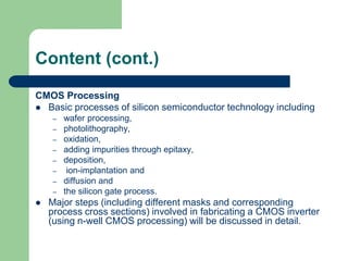 Content (cont.)
CMOS Processing
 Basic processes of silicon semiconductor technology including
– wafer processing,
– photolithography,
– oxidation,
– adding impurities through epitaxy,
– deposition,
– ion-implantation and
– diffusion and
– the silicon gate process.
 Major steps (including different masks and corresponding
process cross sections) involved in fabricating a CMOS inverter
(using n-well CMOS processing) will be discussed in detail.
 