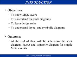 INTRODUCTION
• Objectives:
–
–
–
–

To know MOS layers
To understand the stick diagrams
To learn design rules
To understand layout and symbolic diagrams

• Outcome:
– At the end of this, will be able draw the stick
diagram, layout and symbolic diagram for simple
MOS circuits
UNIT – II CIRCUIT DESIGN PROCESSES

 