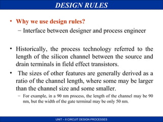 DESIGN RULES
• Why we use design rules?
– Interface between designer and process engineer
• Historically, the process technology referred to the
length of the silicon channel between the source and
drain terminals in field effect transistors.
• The sizes of other features are generally derived as a
ratio of the channel length, where some may be larger
than the channel size and some smaller.
– For example, in a 90 nm process, the length of the channel may be 90
nm, but the width of the gate terminal may be only 50 nm.

UNIT – II CIRCUIT DESIGN PROCESSES

 