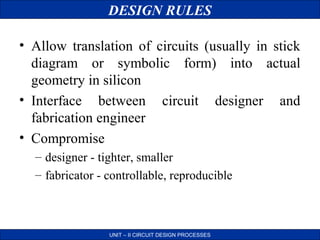 DESIGN RULES
• Allow translation of circuits (usually in stick
diagram or symbolic form) into actual
geometry in silicon
• Interface between circuit designer and
fabrication engineer
• Compromise
– designer - tighter, smaller
– fabricator - controllable, reproducible

UNIT – II CIRCUIT DESIGN PROCESSES

 