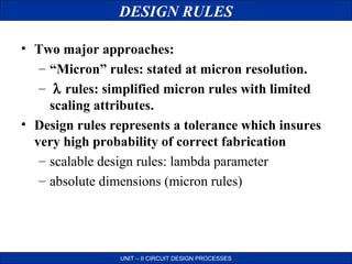 DESIGN RULES
• Two major approaches:
– “Micron” rules: stated at micron resolution.
– λ rules: simplified micron rules with limited
scaling attributes.
• Design rules represents a tolerance which insures
very high probability of correct fabrication
– scalable design rules: lambda parameter
– absolute dimensions (micron rules)

UNIT – II CIRCUIT DESIGN PROCESSES

 