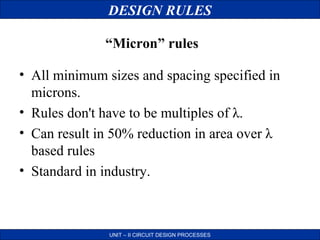 DESIGN RULES
“Micron” rules
• All minimum sizes and spacing specified in
microns.
• Rules don't have to be multiples of λ.
• Can result in 50% reduction in area over λ
based rules
• Standard in industry.

UNIT – II CIRCUIT DESIGN PROCESSES

 