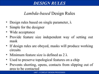 DESIGN RULES
Lambda-based Design Rules
•
•
•
•
•
•
•
•

Design rules based on single parameter, λ
Simple for the designer
Wide acceptance
Provide feature size independent way of setting out
mask
If design rules are obeyed, masks will produce working
circuits
Minimum feature size is defined as 2 λ
Used to preserve topological features on a chip
Prevents shorting, opens, contacts from slipping out of
area to be contacted
UNIT – II CIRCUIT DESIGN PROCESSES

 