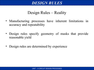 DESIGN RULES
Design Rules – Reality
• Manufacturing processes have inherent limitations in
accuracy and repeatability
• Design rules specify geometry of masks that provide
reasonable yield
• Design rules are determined by experience

UNIT – II CIRCUIT DESIGN PROCESSES

 